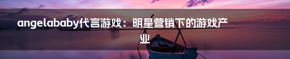 angelababy代言游戏:明星营销下的游戏产业