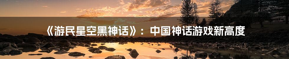 《游民星空黑神话》:中国神话游戏新高度