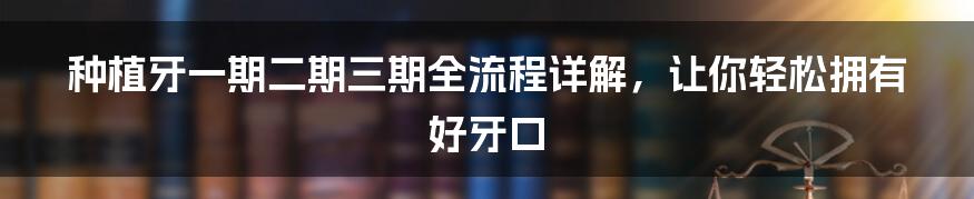 种植牙一期二期三期全流程详解,让你轻松拥有好牙口