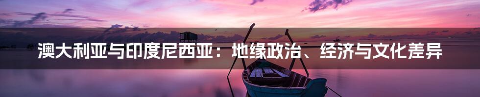 澳大利亚与印度尼西亚:地缘政治、经济与文化差异