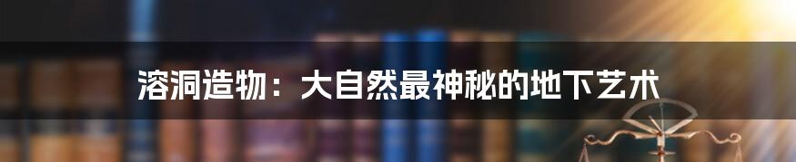 溶洞造物:大自然最神秘的地下艺术