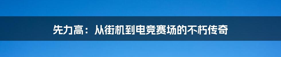 先力高：从街机到电竞赛场的不朽传奇
