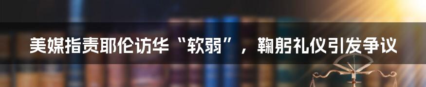 美媒指责耶伦访华“软弱”,鞠躬礼仪引发争议