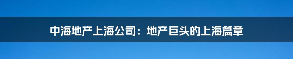 中海地产上海公司:地产巨头的上海篇章