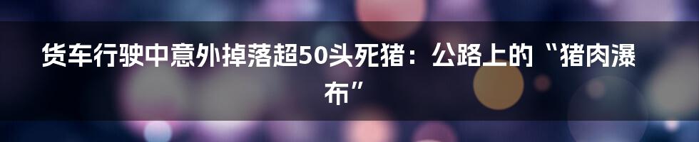 货车行驶中意外掉落超50头死猪：公路上的“猪肉瀑布”