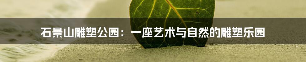 石景山雕塑公园:一座艺术与自然的雕塑乐园