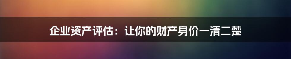 企业资产评估:让你的财产身价一清二楚