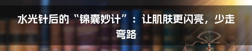 水光针后的“锦囊妙计”:让肌肤更闪亮,少走弯路