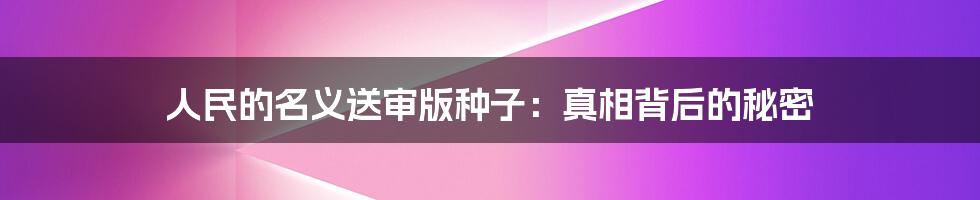 人民的名义送审版种子:真相背后的秘密