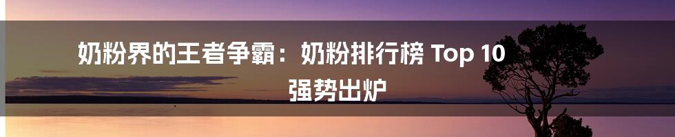 奶粉界的王者争霸：奶粉排行榜 Top 10 强势出炉