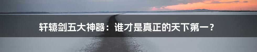 轩辕剑五大神器:谁才是真正的天下第一?