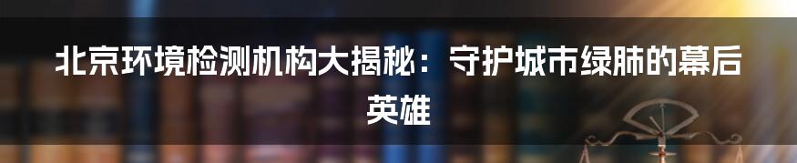 北京环境检测机构大揭秘:守护城市绿肺的幕后英雄