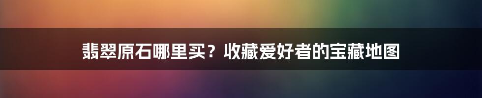 翡翠原石哪里买?收藏爱好者的宝藏地图
