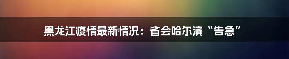 黑龙江疫情最新情况:省会哈尔滨“告急”