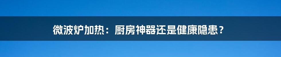 微波炉加热:厨房神器还是健康隐患?