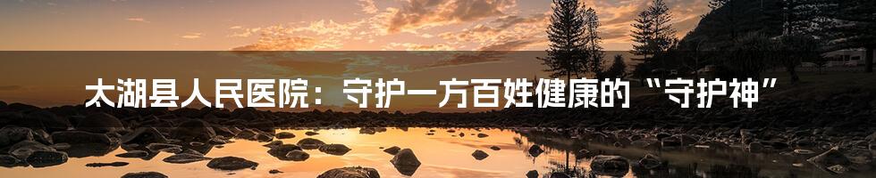 太湖县人民医院:守护一方百姓健康的“守护神”