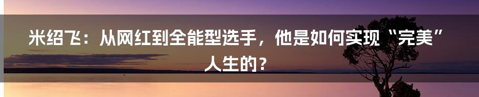 米绍飞：从网红到全能型选手，他是如何实现“完美”人生的？