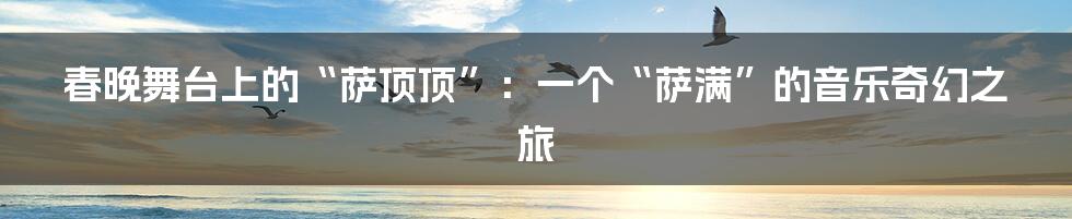春晚舞台上的“萨顶顶”:一个“萨满”的音乐奇幻之旅