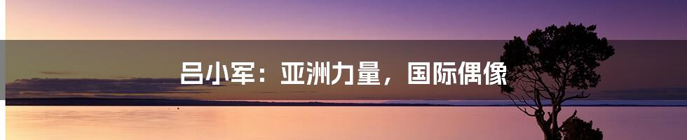 吕小军:亚洲力量,国际偶像