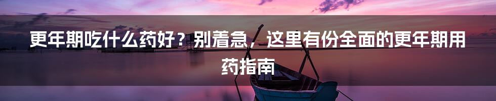 更年期吃什么药好?别着急,这里有份全面的更年期用药指南