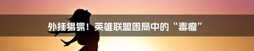 外挂猖獗!英雄联盟困局中的“毒瘤”