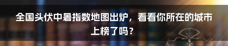 全国头伏中暑指数地图出炉,看看你所在的城市上榜了吗?