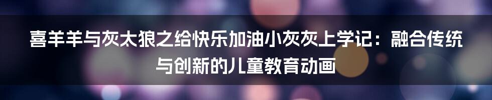 喜羊羊与灰太狼之给快乐加油小灰灰上学记：融合传统与创新的儿童教育动画