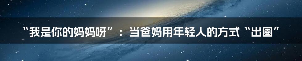 “我是你的妈妈呀”:当爸妈用年轻人的方式“出圈”