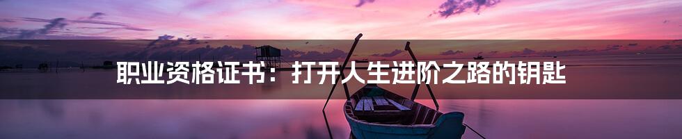 职业资格证书：打开人生进阶之路的钥匙
