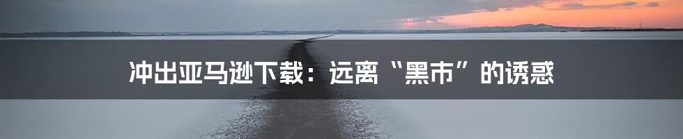 冲出亚马逊下载：远离“黑市”的诱惑