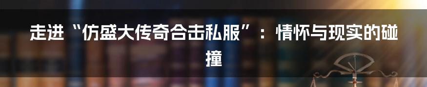 走进“仿盛大传奇合击私服”：情怀与现实的碰撞