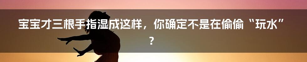 宝宝才三根手指湿成这样,你确定不是在偷偷“玩水”?