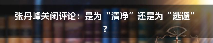 张丹峰关闭评论:是为“清净”还是为“逃避”?