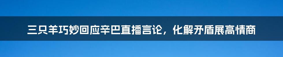 三只羊巧妙回应辛巴直播言论,化解矛盾展高情商