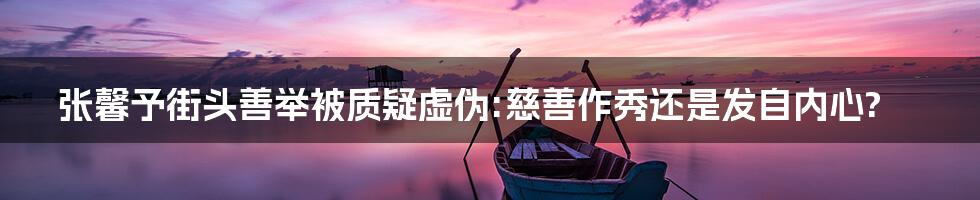 张馨予街头善举被质疑虚伪:慈善作秀还是发自内心?