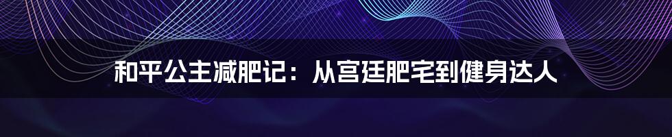 和平公主减肥记:从宫廷肥宅到健身达人