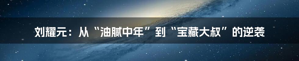 刘耀元:从“油腻中年”到“宝藏大叔”的逆袭