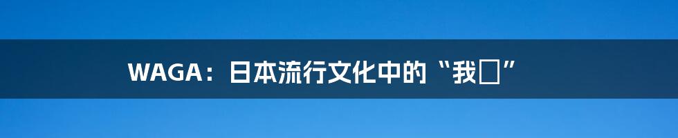 WAGA:日本流行文化中的“我が”