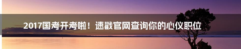 2017国考开考啦!速戳官网查询你的心仪职位