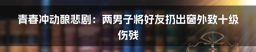 青春冲动酿悲剧：两男子将好友扔出窗外致十级伤残