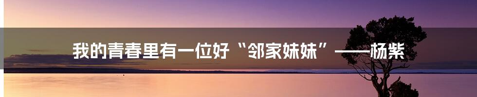 我的青春里有一位好“邻家妹妹”——杨紫