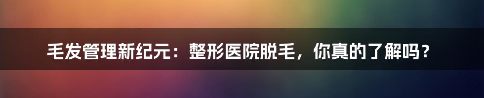 毛发管理新纪元:整形医院脱毛,你真的了解吗?