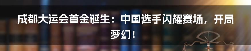 成都大运会首金诞生：中国选手闪耀赛场，开局梦幻！
