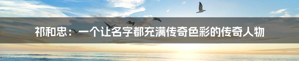 祁和忠:一个让名字都充满传奇色彩的传奇人物