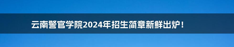 云南警官学院2024年招生简章新鲜出炉!