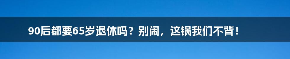 90后都要65岁退休吗?别闹,这锅我们不背!