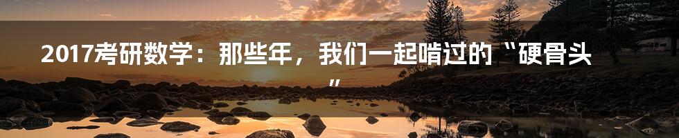 2017考研数学:那些年,我们一起啃过的“硬骨头”
