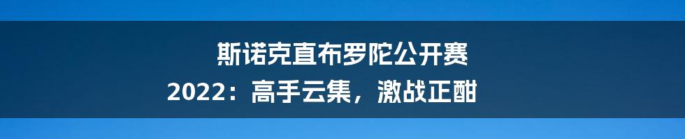 斯诺克直布罗陀公开赛 2022：高手云集，激战正酣