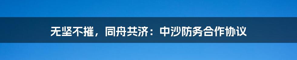 无坚不摧,同舟共济:中沙防务合作协议