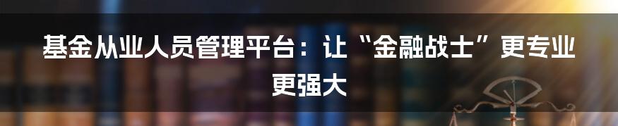 基金从业人员管理平台:让“金融战士”更专业更强大